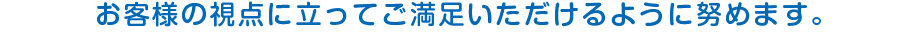お客様の視点に立ってご満足いただけるように努めます｡